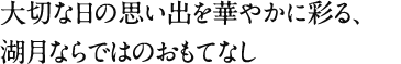 大切な日の思い出を華やかに彩る、湖月ならではのおもてなし