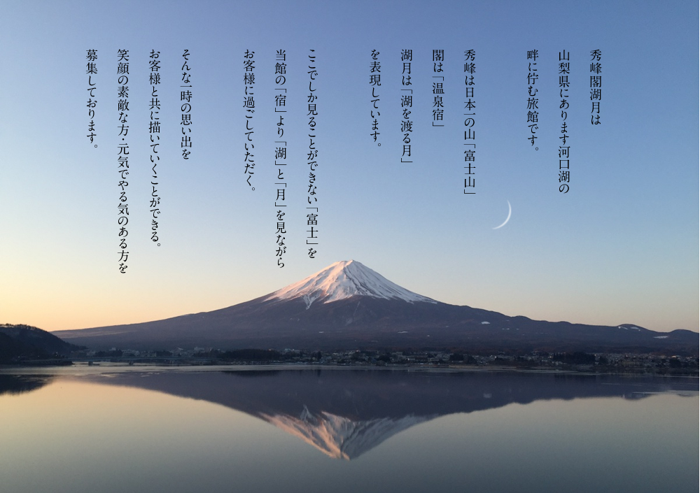 秀峰閣湖月は山梨県にあります河口湖の畔に佇む旅館です。秀峰は日本一の山「富士山」閣は「温泉宿」湖月は「湖を渡る月」を表現しています。ここでしか見ることができない「富士」を当館の「宿」より「湖」と「月」を見ながらお客様に過ごしていただく。そんな一時の思い出をお客様と共に描いていくことができる。笑顔の素敵な方・元気でやる気のある方を募集しております。